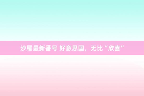 沙羅最新番号 好意思国，无比“欣喜”