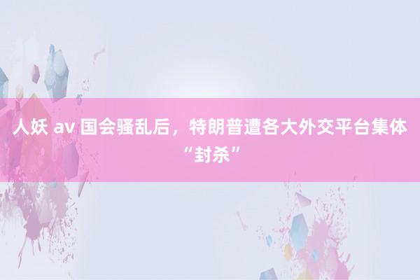 人妖 av 国会骚乱后，特朗普遭各大外交平台集体“封杀”