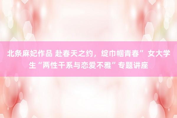 北条麻妃作品 赴春天之约，绽巾帼青春” 女大学生“两性干系与恋爱不雅”专题讲座