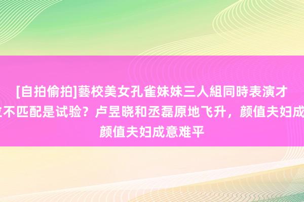 [自拍偷拍]藝校美女孔雀妹妹三人組同時表演才藝 咖位不匹配是试验？卢昱晓和丞磊原地飞升，颜值夫妇成意难平