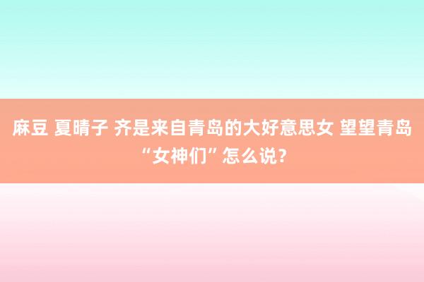 麻豆 夏晴子 齐是来自青岛的大好意思女 望望青岛“女神们”怎么说？