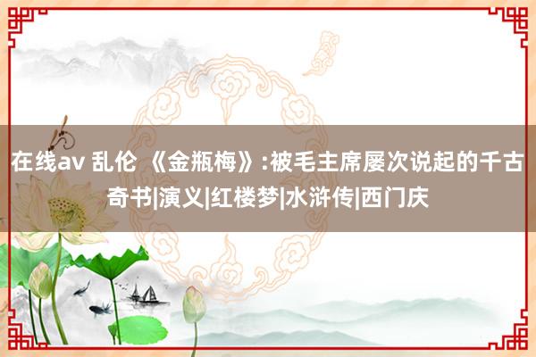 在线av 乱伦 《金瓶梅》:被毛主席屡次说起的千古奇书|演义|红楼梦|水浒传|西门庆