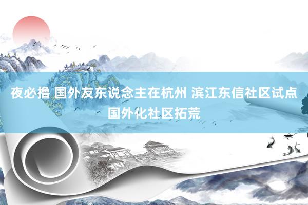 夜必撸 国外友东说念主在杭州 滨江东信社区试点国外化社区拓荒