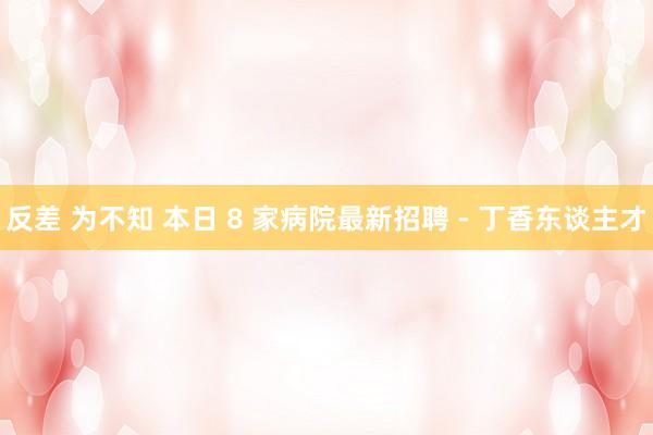 反差 为不知 本日 8 家病院最新招聘 - 丁香东谈主才