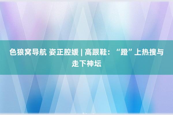 色狼窝导航 姿正腔媛 | 高跟鞋：“蹬”上热搜与走下神坛