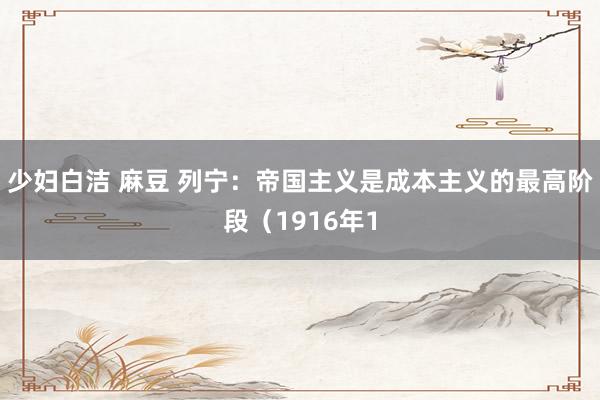 少妇白洁 麻豆 列宁：帝国主义是成本主义的最高阶段（1916年1