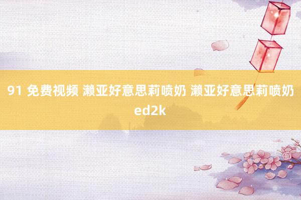 91 免费视频 濑亚好意思莉喷奶 濑亚好意思莉喷奶ed2k