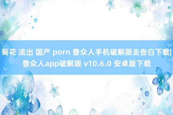 菊花 流出 国产 porn 鲁众人手机破解版去告白下载|鲁众人app破解版 v10.6.0 安卓版下载