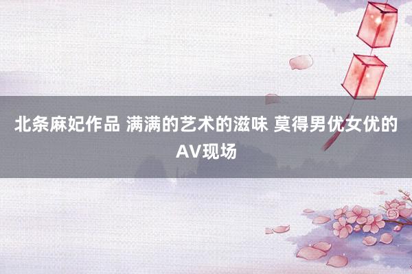 北条麻妃作品 满满的艺术的滋味 莫得男优女优的AV现场