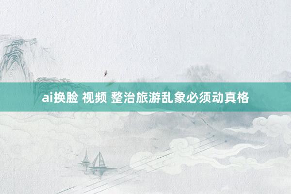 ai换脸 视频 整治旅游乱象必须动真格