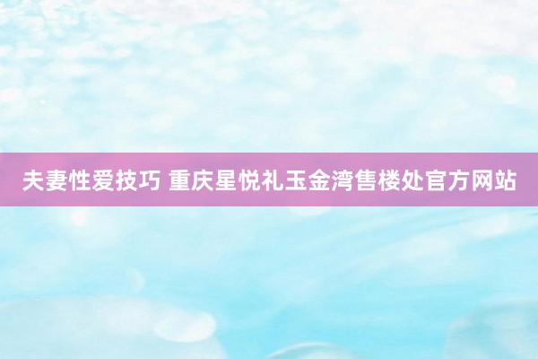 夫妻性爱技巧 重庆星悦礼玉金湾售楼处官方网站