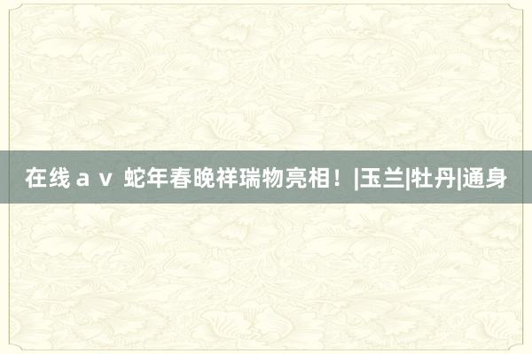 在线ａｖ 蛇年春晚祥瑞物亮相！|玉兰|牡丹|通身
