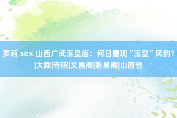 萝莉 sex 山西广武玉皇庙：何日重现“玉皇”风韵？|大殿|寺院|文昌阁|魁星阁|山西省