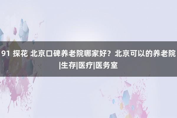 91 探花 北京口碑养老院哪家好？北京可以的养老院|生存|医疗|医务室