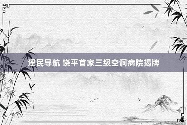 淫民导航 饶平首家三级空洞病院揭牌
