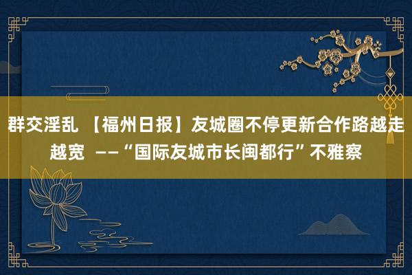 群交淫乱 【福州日报】友城圈不停更新　合作路越走越宽  ——“国际友城市长闽都行”不雅察