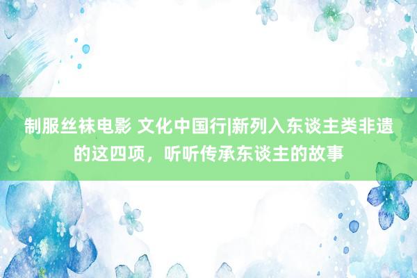 制服丝袜电影 文化中国行|新列入东谈主类非遗的这四项，听听传承东谈主的故事