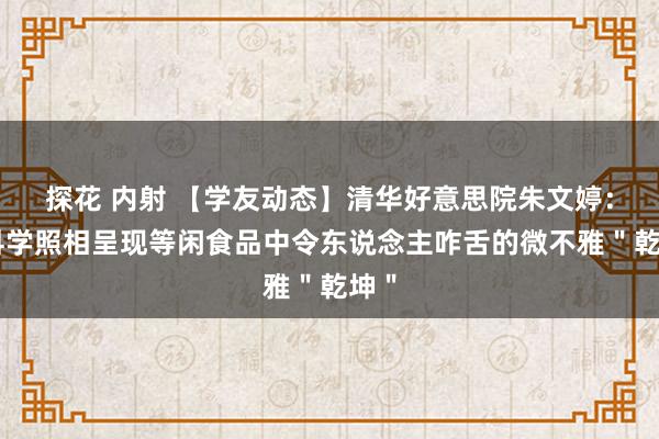 探花 内射 【学友动态】清华好意思院朱文婷：用科学照相呈现等闲食品中令东说念主咋舌的微不雅＂乾坤＂