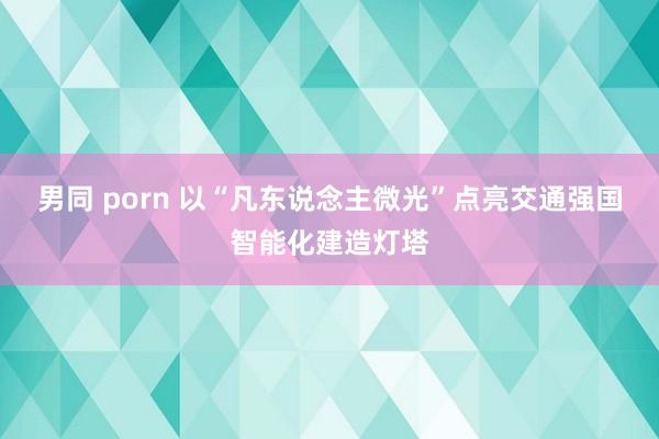 男同 porn 以“凡东说念主微光”点亮交通强国智能化建造灯塔
