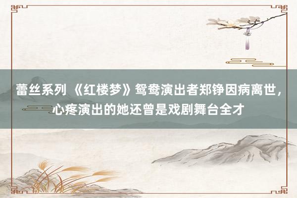 蕾丝系列 《红楼梦》鸳鸯演出者郑铮因病离世，心疼演出的她还曾是戏剧舞台全才