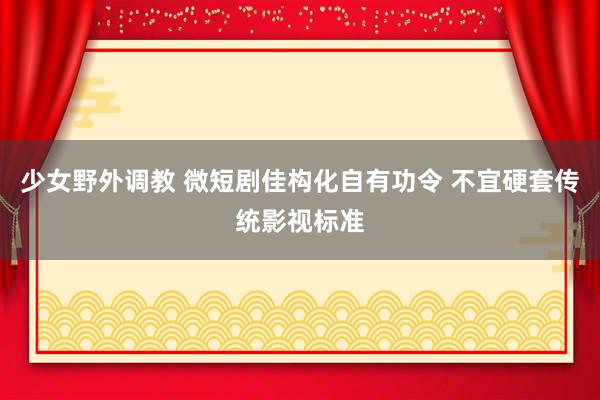 少女野外调教 微短剧佳构化自有功令 不宜硬套传统影视标准