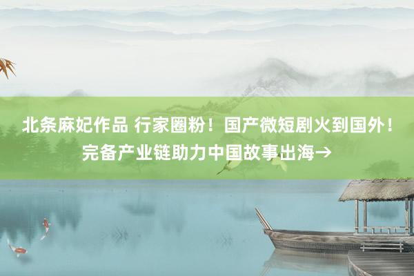 北条麻妃作品 行家圈粉！国产微短剧火到国外！完备产业链助力中国故事出海→