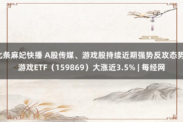 北条麻妃快播 A股传媒、游戏股持续近期强势反攻态势，游戏ETF（159869）大涨近3.5% | 每经网