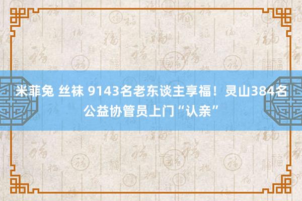 米菲兔 丝袜 9143名老东谈主享福！灵山384名公益协管员上门“认亲”