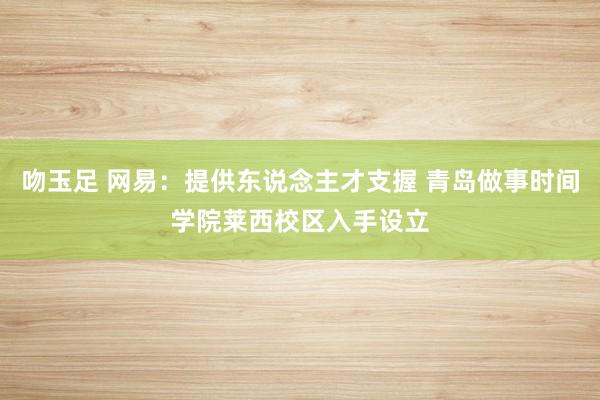 吻玉足 网易：提供东说念主才支握 青岛做事时间学院莱西校区入手设立