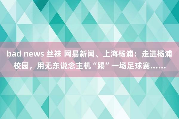 bad news 丝袜 网易新闻、上海杨浦：走进杨浦校园，用无东说念主机“踢”一场足球赛......