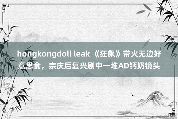 hongkongdoll leak 《狂飙》带火无边好意思食，宗庆后复兴剧中一堆AD钙奶镜头