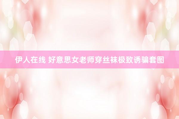 伊人在线 好意思女老师穿丝袜极致诱骗套图