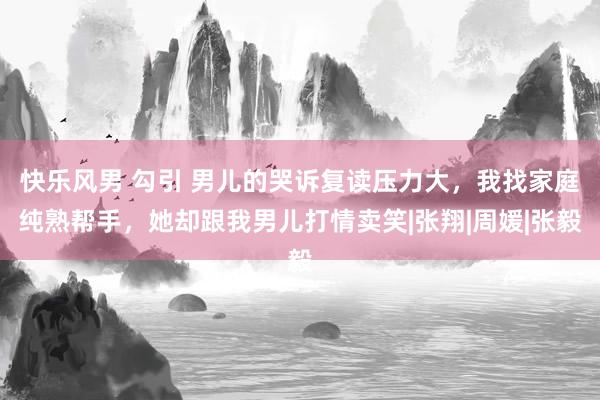 快乐风男 勾引 男儿的哭诉复读压力大，我找家庭纯熟帮手，她却跟我男儿打情卖笑|张翔|周媛|张毅