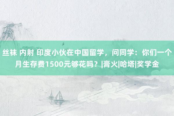 丝袜 内射 印度小伙在中国留学，问同学：你们一个月生存费1500元够花吗？|膏火|哈塔|奖学金