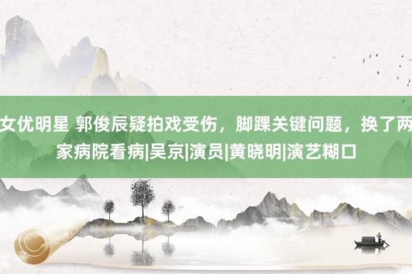女优明星 郭俊辰疑拍戏受伤，脚踝关键问题，换了两家病院看病|吴京|演员|黄晓明|演艺糊口