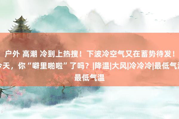 户外 高潮 冷到上热搜！下波冷空气又在蓄势待发！今天，你“噼里啪啦”了吗？|降温|大风|冷冷冷|最低气温