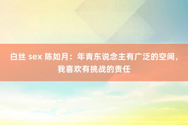白丝 sex 陈如月：年青东说念主有广泛的空间，我喜欢有挑战的责任