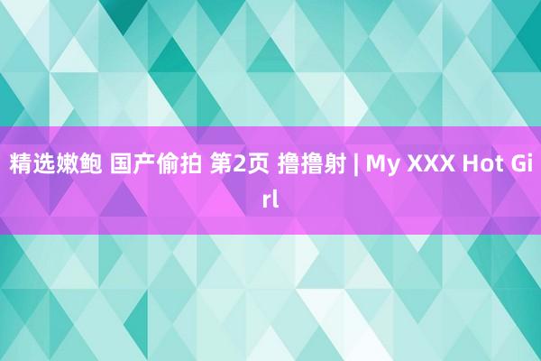 精选嫩鲍 国产偷拍 第2页 撸撸射 | My XXX Hot Girl