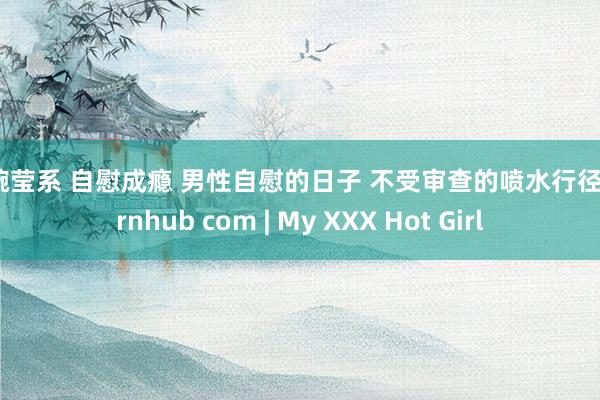 张婉莹系 自慰成瘾 男性自慰的日子 不受审查的喷水行径 pornhub com | My XXX Hot Girl