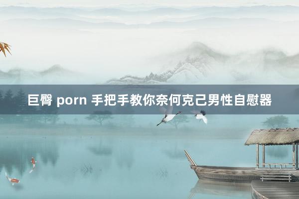 巨臀 porn 手把手教你奈何克己男性自慰器