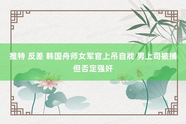 推特 反差 韩国舟师女军官上吊自戕 男上司被捕但否定强奸