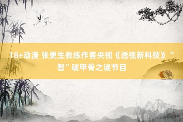 18+动漫 张更生教练作客央视《透视新科技》“智”破甲骨之谜节目