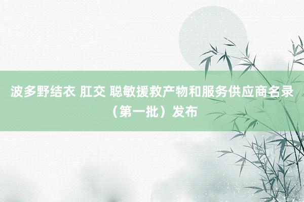 波多野结衣 肛交 聪敏援救产物和服务供应商名录（第一批）发布