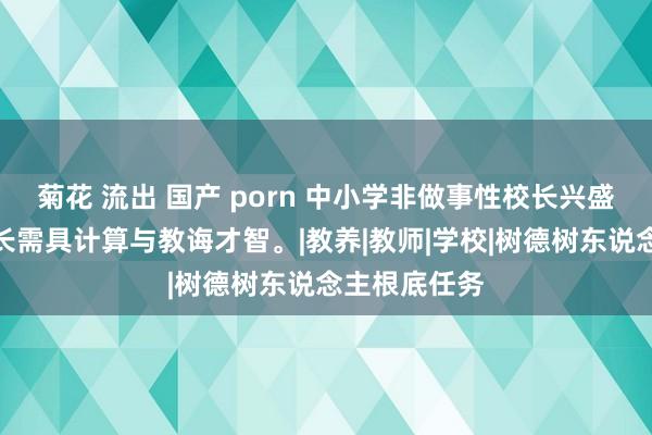 菊花 流出 国产 porn 中小学非做事性校长兴盛引热议，校长需具计算与教诲才智。|教养|教师|学校|树德树东说念主根底任务