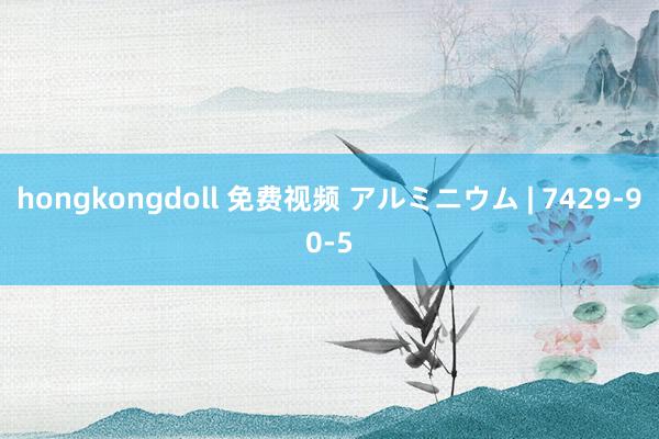 hongkongdoll 免费视频 アルミニウム | 7429-90-5