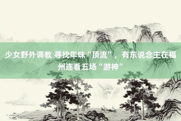 少女野外调教 寻找年味“顶流”，有东说念主在福州连看五场“游神”