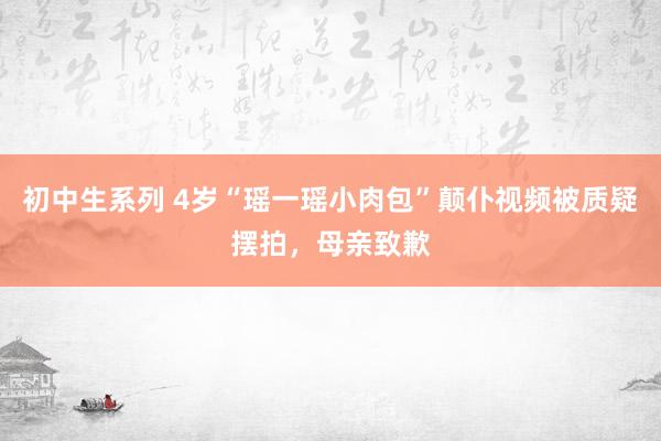 初中生系列 4岁“瑶一瑶小肉包”颠仆视频被质疑摆拍，母亲致歉