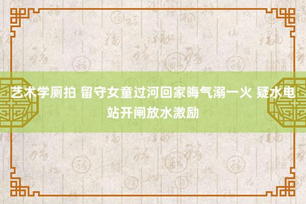 艺术学厕拍 留守女童过河回家晦气溺一火 疑水电站开闸放水激励
