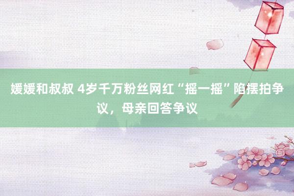 媛媛和叔叔 4岁千万粉丝网红“摇一摇”陷摆拍争议，母亲回答争议
