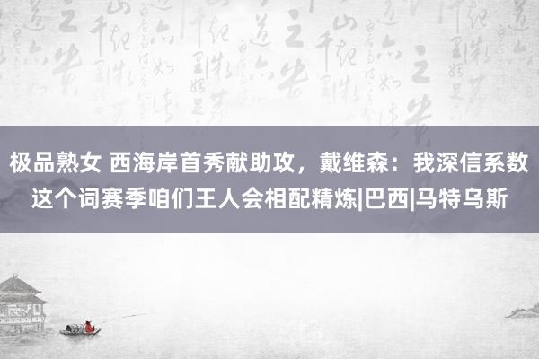 极品熟女 西海岸首秀献助攻，戴维森：我深信系数这个词赛季咱们王人会相配精炼|巴西|马特乌斯